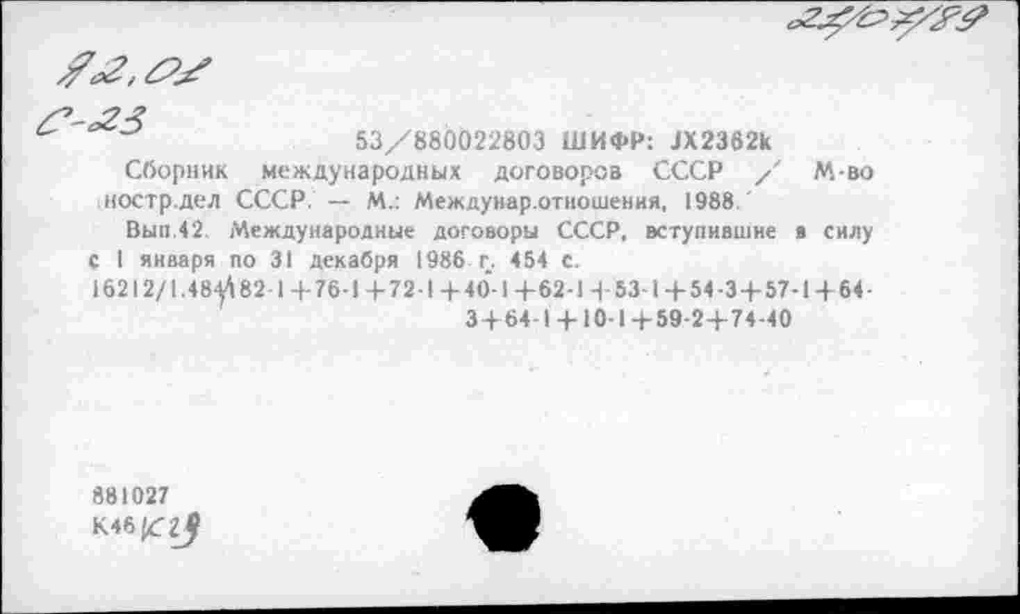 ﻿
53/880022803 ШИФР: ЗХ2362к
Сборник международных договоров СССР / М-во ностр.дел СССР. — М.: Междунар.отношения, 1988.
Вып.42. Международные договоры СССР, вступившие в силу с I января по 31 декабря 1986 г. 454 с.
16212/1.48-082 1+76-1+72-1+4о'-1+62-1 + 53-1+54-3 + 57-1+64-
3+64-1 + 10-1+59-2+74-40
881027
К46^?^